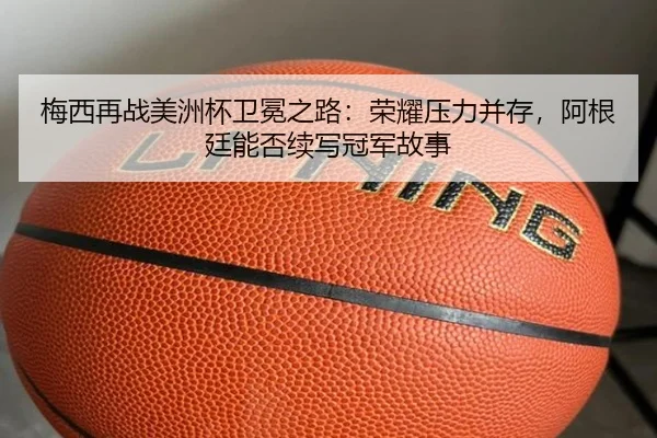梅西再战美洲杯卫冕之路：荣耀压力并存，阿根廷能否续写冠军故事（yunsports）